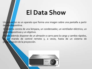 El Data Show
Un proyector es un aparato que forma una imagen sobre una pantalla a partir
de una diapositiva.
El sistema consta de una lámpara, un condensador, un ventilador eléctrico, un
porta diapositivas y un objetivo.
Puede además disponer de un almacén o carro para la carga y cambio rápidos,
de un mando de control remoto y, a veces, hasta de un sistema de
programación de la proyección.

 