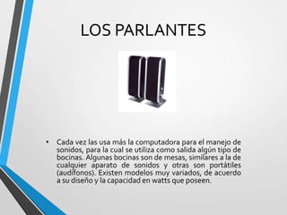 LOS PARLANTES

• Cada vez las usa más la computadora para el manejo de
sonidos, para la cual se utiliza como salida algún tipo de
bocinas. Algunas bocinas son de mesas, similares a la de
cualquier aparato de sonidos y otras son portátiles
(audífonos). Existen modelos muy variados, de acuerdo
a su diseño y la capacidad en watts que poseen.

 