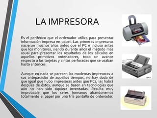 LA IMPRESORA
Es el periférico que el ordenador utiliza para presentar
información impresa en papel. Las primeras impresoras
nacieron muchos años antes que el PC e incluso antes
que los monitores, siendo durante años el método más
usual para presentar los resultados de los cálculos en
aquellos primitivos ordenadores, todo un avance
respecto a las tarjetas y cintas perforadas que se usaban
hasta entonces.
Aunque en nada se parecen las modernas impresoras a
sus antepasadas de aquellos tiempos, no hay duda de
que igual que hubo impresoras antes que PCs, las habrá
después de éstos, aunque se basen en tecnologías que
aún no han sido siquiera inventadas. Resulta muy
improbable que los seres humanos abandonemos
totalmente el papel por una fría pantalla de ordenador.

 
