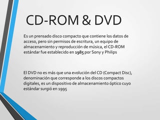 CD-ROM & DVD
Es un prensado disco compacto que contiene los datos de
acceso, pero sin permisos de escritura, un equipo de
almacenamiento y reproducción de música, el CD-ROM
estándar fue establecido en 1985 por Sony y Philips

El DVD no es más que una evolución del CD (Compact Disc),
denominación que corresponde a los discos compactos
digitales, es un dispositivo de almacenamiento óptico cuyo
estándar surgió en 1995

 