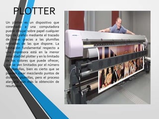 PLOTTER
Un plotter es un dispositivo que
conectado a una computadora
puede dibujar sobre papel cualquier
tipo de gráfico mediante el trazado
de líneas gracias a las plumillas
retirables de las que dispone. La
limitación fundamental respecto a
una impresora está en la menor
velocidad del plotter y en lo limitado
de los colores que puede ofrecer,
que se ven limitados por el número
de plumillas, bien es cierto que se
pueden crear mezclando puntos de
distintas plumillas, pero el proceso
alargaría aún más la obtención de
resultados.

 