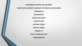 UNIVERSIDAD CENTRAL DEL ECUADOR 
FACULTAD DE FILOSOFÍA, CIENCIAS Y LETRAS DE LA EDUCACIÓN 
INFORMATICA 
INTEGRANTES: 
DIEGO QUILLIGANA 
CINTHYA LAPO 
ANTHONY PÉREZ 
NATHALY ROMÁN 
PRIMERO “A” 
20 DE OCTUBRE DEL 2014 
PROGRAMACIÓN 
 