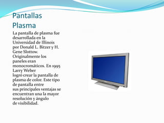 Pantallas
Plasma
La pantalla de plasma fue
desarrollada en la
Universidad de Illinois
por Donald L. Bitzer y H.
Gene Slottow.
Originalmente los
paneles eran
monocromáticos. En 1995
Larry Weber
logró crear la pantalla de
plasma de color. Este tipo
de pantalla entre
sus principales ventajas se
encuentran una la mayor
resolución y ángulo
de visibilidad.
 