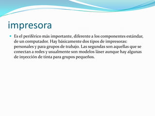 impresora
 Es el periférico más importante, diferente a los componentes estándar,
  de un computador. Hay básicamente dos tipos de impresoras:
  personales y para grupos de trabajo. Las segundas son aquellas que se
  conectan a redes y usualmente son modelos láser aunque hay algunas
  de inyección de tinta para grupos pequeños.
 
