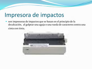 Impresora de impactos
 son impresoras de impactos que se basan en el principio de la
  decalcación, al golpear una aguja o una rueda de caracteres contra una
  cinta con tinta.
 