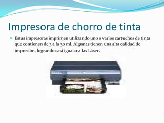 Impresora de chorro de tinta
 Estas impresoras imprimen utilizando uno o varios cartuchos de tinta
  que contienen de 3 a la 30 ml. Algunas tienen una alta calidad de
  impresión, logrando casi igualar a las Láser.
 