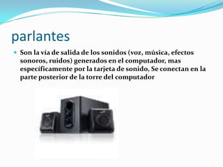 parlantes
 Son la vía de salida de los sonidos (voz, música, efectos
  sonoros, ruidos) generados en el computador, mas
  específicamente por la tarjeta de sonido, Se conectan en la
  parte posterior de la torre del computador
 