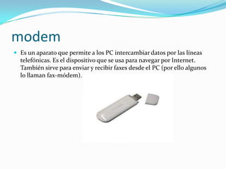 modem
 Es un aparato que permite a los PC intercambiar datos por las líneas
  telefónicas. Es el dispositivo que se usa para navegar por Internet.
  También sirve para enviar y recibir faxes desde el PC (por ello algunos
  lo llaman fax-módem).
 