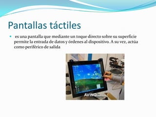 Pantallas táctiles
 es una pantalla que mediante un toque directo sobre su superficie
  permite la entrada de datos y órdenes al dispositivo. A su vez, actúa
  como periférico de salida
 