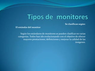 Se clasifican según:
El estándar del monitor

    Según los estándares de monitores se pueden clasificar en varias
  categorías. Todos han ido evolucionando con el objetivo de ofrecer
       mayores prestaciones, definiciones y mejorar la calidad de las
                                                           imágenes.
 