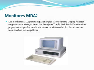 Monitores MDA:
 Los monitores MDA por sus siglas en inglés “Monochrome Display Adapter”
  surgieron en el año 1981.Junto con la tarjeta CGA de IBM. Los MDA conocidos
  popularmente por los monitores monocromáticos solo ofrecían textos, no
  incorporaban modos gráficos.
 