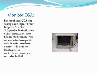 Monitor CGA:
Los monitores CGA por
sus siglas en inglés “Color
Graphics Adapter” o
“Adaptador de Gráficos en
Color” en español. Este
tipo de monitores fueron
comercializados a partir
del año 1981, cuando se
desarrollo la primera
tarjeta gráfica
conjuntamente con un
estándar de IBM
 