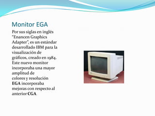 Monitor EGA
Por sus siglas en inglés
“Enancen Graphics
Adapter”, es un estándar
desarrollado IBM para la
visualización de
gráficos, creado en 1984.
Este nuevo monitor
incorporaba una mayor
amplitud de
colores y resolución
EGA incorporaba
mejoras con respecto al
anterior CGA.
 