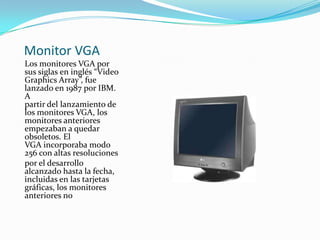 Monitor VGA
Los monitores VGA por
sus siglas en inglés “Video
Graphics Array”, fue
lanzado en 1987 por IBM.
A
partir del lanzamiento de
los monitores VGA, los
monitores anteriores
empezaban a quedar
obsoletos. El
VGA incorporaba modo
256 con altas resoluciones
por el desarrollo
alcanzado hasta la fecha,
incluidas en las tarjetas
gráficas, los monitores
anteriores no
 