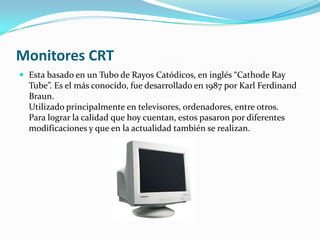 Monitores CRT
 Esta basado en un Tubo de Rayos Catódicos, en inglés “Cathode Ray
  Tube”. Es el más conocido, fue desarrollado en 1987 por Karl Ferdinand
  Braun.
  Utilizado principalmente en televisores, ordenadores, entre otros.
  Para lograr la calidad que hoy cuentan, estos pasaron por diferentes
  modificaciones y que en la actualidad también se realizan.
 
