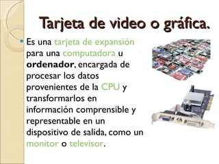 Tarjeta de video o gráfica. Es una  tarjeta de expansión  para una  computadora  u  ordenador , encargada de procesar los datos provenientes de la  CPU  y transformarlos en información comprensible y representable en un dispositivo de salida, como un  monitor  o  televisor .  