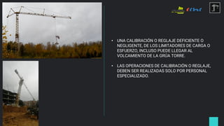 • UNA CALIBRACIÓN O REGLAJE DEFICIENTE O
NEGLIGENTE, DE LOS LIMITADORES DE CARGA O
ESFUERZO, INCLUSO PUEDE LLEGAR AL
VOLCAMIENTO DE LA GRÚA TORRE.
• LAS OPERACIONES DE CALIBRACIÓN O REGLAJE,
DEBEN SER REALIZADAS SOLO POR PERSONAL
ESPECIALIZADO.
 