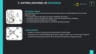 20
5. SISTEMA ADICIONAL DE SEGURIDAD
CONEXIÓN A TIERRA
La instalación de los circuitos de tierra será efectuada en conformidad con las normas
vigentes. Exige:
• La puesta a tierra de todas las partes metálicas de la grúa.
• La puesta a tierra de todos los rieles, en el caso de grúas torre rodantes.
• Las tomas de tierra deben de ser distintas.
• La continuidad de los circuitos se verificara periódicamente.
CERCO INFERIOR
• Impide el acceso a la grúa torre de personal no autorizado.
• En grúas torres automontables (giro basal), deben contar con un cerco que impida la
circulación de personas dentro de la zona de barrido del contrapeso basal.
 