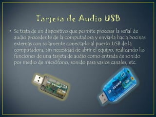 • Se trata de un dispositivo que permite procesar la señal de
audio procedente de la computadora y enviarla hacia bocinas
externas con solamente conectarlo al puerto USB de la
computadora, sin necesidad de abrir el equipo, realizando las
funciones de una tarjeta de audio como entrada de sonido
por medio de micrófono, sonido para varios canales, etc.

 