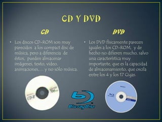 CD
• Los discos CD-ROM son muy
parecidos a los compact disc de
música, pero a diferencia de
éstos, pueden almacenar
imágenes, texto, video,
animaciones,… y no sólo música.

DVD
• Los DVD físicamente parecen
iguales a los CD-ROM, y de
hecho no difieren mucho, salvo
una característica muy
importante, que es la capacidad
de almacenamiento, que oscila
entre los 4 y los 17 Gigas.

 