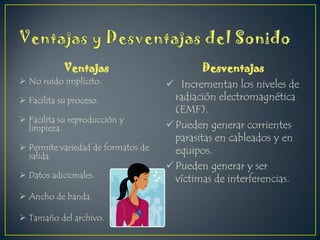 Ventajas
 No ruido implícito.
 Facilita su proceso.
 Facilita su reproducción y
limpieza.
 Permite variedad de formatos de
salida.
 Datos adicionales.
 Ancho de banda.
 Tamaño del archivo.

Desventajas
 Incrementan los niveles de
radiación electromagnética
(EMF).
 Pueden generar corrientes
parasitas en cableados y en
equipos.
 Pueden generar y ser
víctimas de interferencias.

 