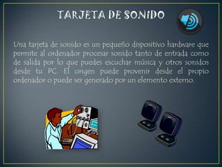 Una tarjeta de sonido es un pequeño dispositivo hardware que
permite al ordenador procesar sonido tanto de entrada como
de salida por lo que puedes escuchar música y otros sonidos
desde tu PC. El origen puede provenir desde el propio
ordenador o puede ser generado por un elemento externo.

 
