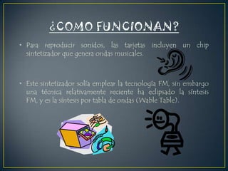 • Para reproducir sonidos, las tarjetas incluyen un chip
sintetizador que genera ondas musicales.

• Este sintetizador solía emplear la tecnología FM, sin embargo
una técnica relativamente reciente ha eclipsado la síntesis
FM, y es la síntesis por tabla de ondas (Wable Table).

 