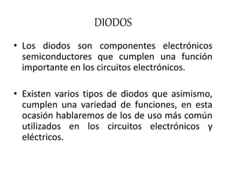 DIODOS
• Los diodos son componentes electrónicos
semiconductores que cumplen una función
importante en los circuitos electrónicos.
• Existen varios tipos de diodos que asimismo,
cumplen una variedad de funciones, en esta
ocasión hablaremos de los de uso más común
utilizados en los circuitos electrónicos y
eléctricos.
 