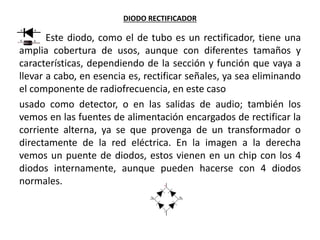 DIODO RECTIFICADOR
Este diodo, como el de tubo es un rectificador, tiene una
amplia cobertura de usos, aunque con diferentes tamaños y
características, dependiendo de la sección y función que vaya a
llevar a cabo, en esencia es, rectificar señales, ya sea eliminando
el componente de radiofrecuencia, en este caso
usado como detector, o en las salidas de audio; también los
vemos en las fuentes de alimentación encargados de rectificar la
corriente alterna, ya se que provenga de un transformador o
directamente de la red eléctrica. En la imagen a la derecha
vemos un puente de diodos, estos vienen en un chip con los 4
diodos internamente, aunque pueden hacerse con 4 diodos
normales.
 