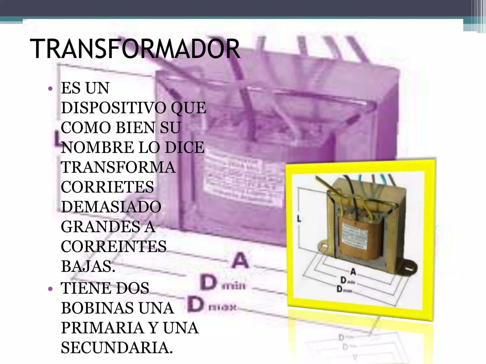 TRANSFORMADOR
 • ES UN
   DISPOSITIVO QUE
   COMO BIEN SU
   NOMBRE LO DICE
   TRANSFORMA
   CORRIETES
   DEMASIADO
   GRANDES A
   CORREINTES
   BAJAS.
 • TIENE DOS
   BOBINAS UNA
   PRIMARIA Y UNA
   SECUNDARIA.
 