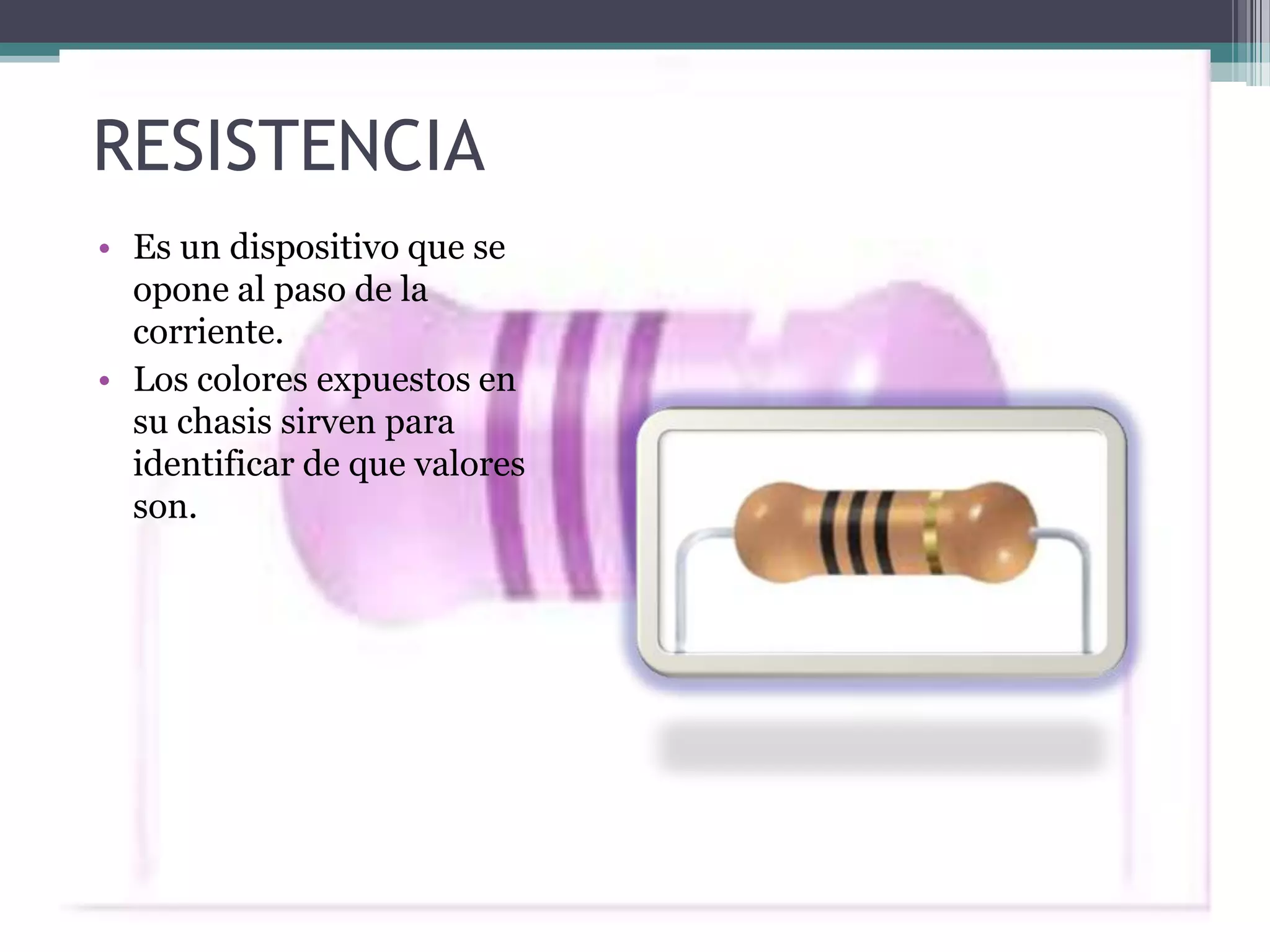 RESISTENCIA
• Es un dispositivo que se
  opone al paso de la
  corriente.
• Los colores expuestos en
  su chasis sirven para
  identificar de que valores
  son.
 