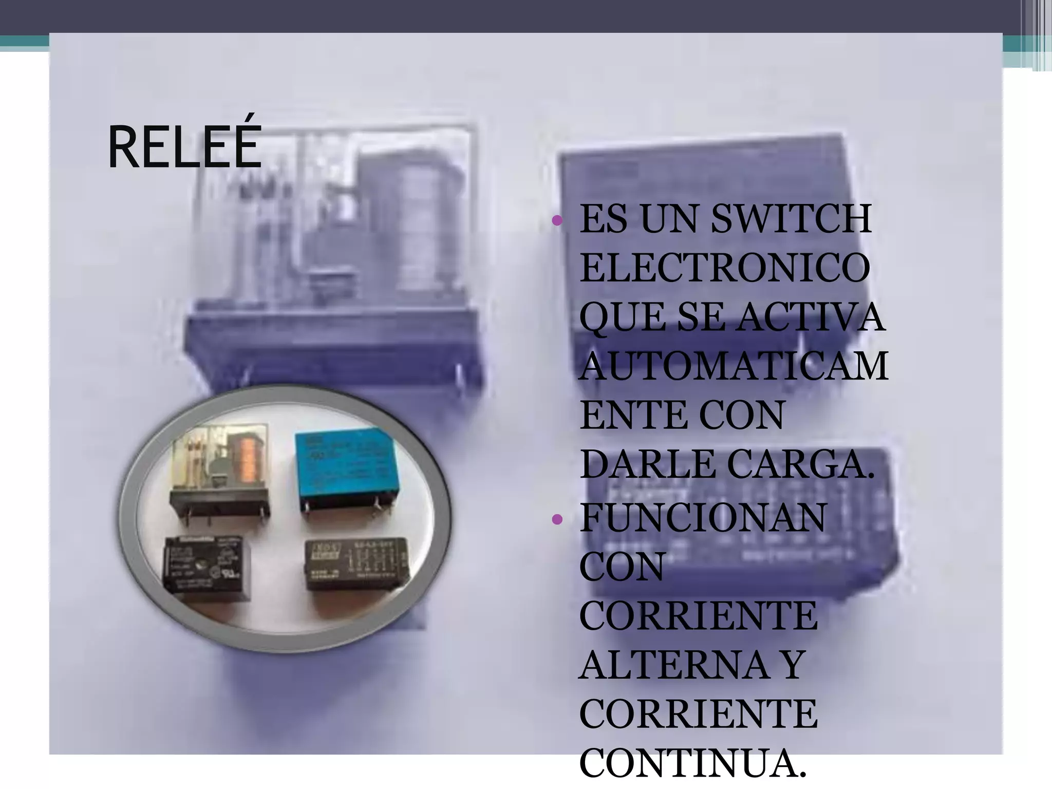 RELEÉ
        • ES UN SWITCH
          ELECTRONICO
          QUE SE ACTIVA
          AUTOMATICAM
          ENTE CON
          DARLE CARGA.
        • FUNCIONAN
          CON
          CORRIENTE
          ALTERNA Y
          CORRIENTE
          CONTINUA.
 
