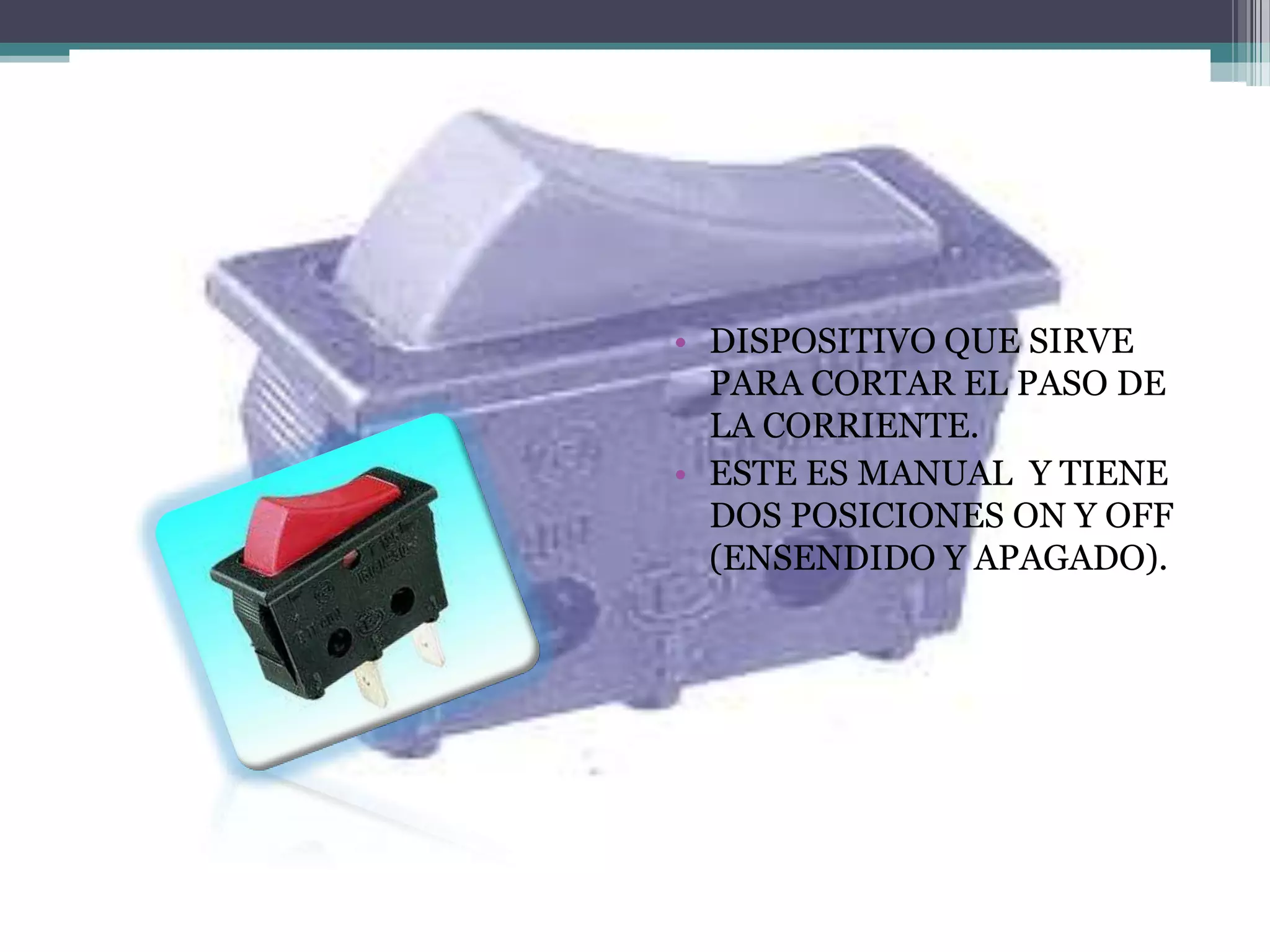 SWITCH
         • DISPOSITIVO QUE SIRVE
           PARA CORTAR EL PASO DE
           LA CORRIENTE.
         • ESTE ES MANUAL Y TIENE
           DOS POSICIONES ON Y OFF
           (ENSENDIDO Y APAGADO).
 