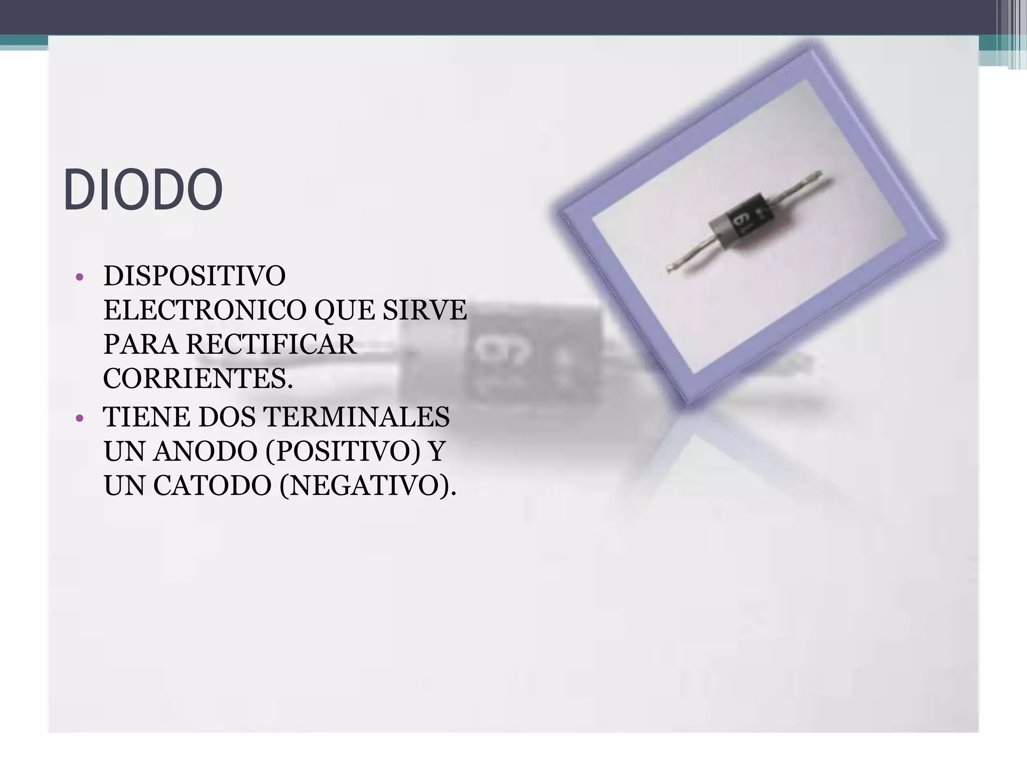DIODO
• DISPOSITIVO
  ELECTRONICO QUE SIRVE
  PARA RECTIFICAR
  CORRIENTES.
• TIENE DOS TERMINALES
  UN ANODO (POSITIVO) Y
  UN CATODO (NEGATIVO).
 