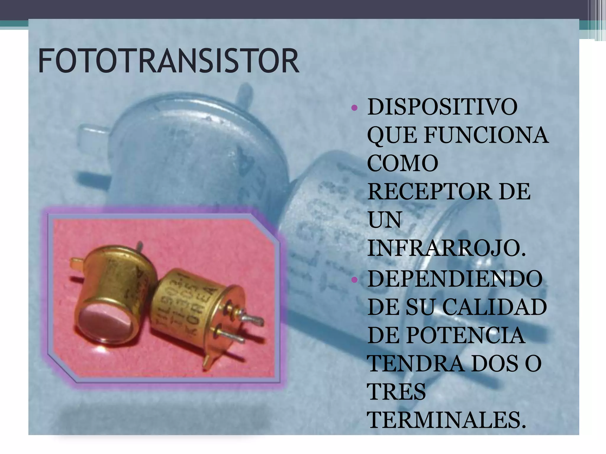 FOTOTRANSISTOR
                 • DISPOSITIVO
                   QUE FUNCIONA
                   COMO
                   RECEPTOR DE
                   UN
                   INFRARROJO.
                 • DEPENDIENDO
                   DE SU CALIDAD
                   DE POTENCIA
                   TENDRA DOS O
                   TRES
                   TERMINALES.
 