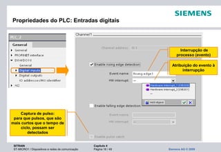 SITRAIN Capítulo 4
ST-MICRO1 / Dispositivos e redes de comunicação Página 16 / 49 Siemens AG © 2009
Propriedades do PLC: Entradas digitais
Interrupção de
processo (evento)
Atribuição do evento à
interrupção
Captura de pulso:
para que pulsos, que são
mais curtos que o tempo de
ciclo, possam ser
detectados
 