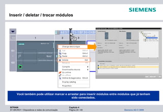 SITRAIN Capítulo 4
ST-MICRO1 / Dispositivos e redes de comunicação Página 24 / 49 Siemens AG © 2009
Inserir / deletar / trocar módulos
Você também pode utilizar marcar e arrastar para inserir módulos entre módulos que já tenham
sido conectados.
 