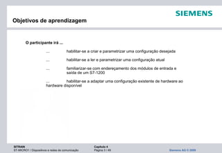 SITRAIN Capítulo 4
ST-MICRO1 / Dispositivos e redes de comunicação Página 3 / 49 Siemens AG © 2009
Objetivos de aprendizagem
O participante irá ...
... habilitar-se a criar e parametrizar uma configuração desejada
... habilitar-se a ler e parametrizar uma configuração atual
... familiarizar-se com endereçamento dos módulos de entrada e
saída de um S7-1200
... habilitar-se a adaptar uma configuração existente de hardware ao
hardware disponível
 