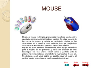 MOUSE




El ratón o mouse (del inglés, pronunciado [maus]) es un dispositivo
apuntador, generalmente fabricado en plástico. Se utiliza con una de
las manos del usuario y detecta su movimiento relativo en dos
dimensiones por la superficie plana en la que se apoya, reflejándose
habitualmente a través de un puntero o flecha en el monitor.
Hoy en día es un elemento imprescindible en un equipo informático
para la mayoría de las personas, y pese a la aparición de otras
tecnologías con una función similar, como la pantalla táctil, la
práctica ha demostrado que tendrá todavía muchos años de vida útil.
No obstante, en el futuro podría ser posible mover el cursor o el
puntero con los ojos o basarse en el reconocimiento de voz.

                                                    Inicio      Atrás   Siguiente
 