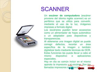 SCANNER
Un escáner de computadora (escáner
proviene del idioma inglés scanner) es un
periférico que se utiliza para convertir,
mediante el uso de la luz, imágenes
impresas a formato digital.
Los escáneres pueden tener accesorios
como un alimentador de hojas automático
o un adaptador para diapositivas y
transparencias.
Al obtenerse una imagen digital se puede
corregir defectos, recortar un área
específica de la imagen o también
digitalizar texto mediante técnicas de OCR.
Estas funciones las puede llevar a cabo el
mismo        dispositivo   o     aplicaciones
especiales.
Hoy en día es común incluir en el mismo
aparato la impresora yInicio escáner. Son Siguiente
                         el       Atrás    las
llamadas impresoras multifunción.
 