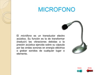 MICROFONO



El micrófono es un transductor electro
acústico. Su función es la de transformar
(traducir) las vibraciones debidas a la
presión acústica ejercida sobre su cápsula
por las ondas sonoras en energía eléctrica
o grabar sonidos de cualquier lugar o
elemento.




                                             Inicio   Atrás
 