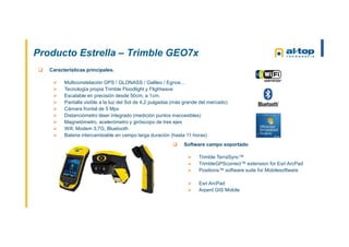 Producto Estrella – Trimble GEO7x
 Software campo soportado
 Trimble TerraSync™
 TrimbleGPScorrect™ extension for Esri ArcPad
 Positions™ software suite for Mobilesoftware
 Esri ArcPad
 Arpent GIS Mobile
 Características principales.
 Multiconstelación GPS / GLONASS / Galileo / Egnos…
 Tecnología propia Trimble Floodlight y Flightwave
 Escalable en precisión desde 50cm. a 1cm.
 Pantalla visible a la luz del Sol de 4,2 pulgadas (más grande del mercado)
 Cámara frontal de 5 Mpx
 Distanciómetro láser integrado (medición puntos inaccesibles)
 Magnetómetro, acelerómetro y giróscopo de tres ejes
 Wifi, Modem 3,7G, Bluetooth
 Bateria intercambiable en campo larga duración (hasta 11 horas)
 