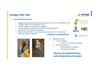 Trimble TDC 100
 Características principales.
 Receptor GPS de alta sensibilidad multiconstlación (GPS, GPS + GLONASS, GPS
+ Beidou), SBAS, con precisión de 2 a 5 m
 Pantalla visible a la luz del Sol de 5 pulgadas
 Cámara digital de 13 Mpx (4G), con flash y enfoque automático
 Smartphone, Wifi, Modem 4G, Bluetooth
 Bateria intercambiable en campo larga duración para todo un día de trabajo.
 Económico, ligero y compacto
 Software de campo.
 Trimble Software
 TerraFlex™ (recolección de datos)
 Software de terceros
 Esri® Collector for ArcGIS®
 Otras apps compatibles
¡¡Todo en un disposiivo!!
¡No hay necesidad de llevar
varios dispositivos al campo!
 