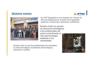Quienes somos
AL-TOP Topografía es una empresa con más de 25
años de experiencia en el sector de la topografía,
ingeniería, construcción, agricultura y edificación.
Nuestra visión es que los profesionales nos consideren
su socio tecnológico: proveedores de tecnología y
soluciones a medida.
Nuestra misión es proveer
de soluciones tecnológicas
a los profesionales del
sector suministrando la
más alta tecnología
adaptada a sus
necesidades.
 