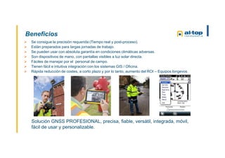 Beneficios
Solución GNSS PROFESIONAL, precisa, fiable, versátil, integrada, móvil,
fácil de usar y personalizable.
 Se consigue la precisión requerida (Tiempo real y post-proceso).
 Están preparados para largas jornadas de trabajo.
 Se pueden usar con absoluta garantía en condiciones climáticas adversas.
 Son dispositivos de mano, con pantallas visibles a luz solar directa.
 Fáciles de manejar por el personal de campo.
 Tienen fácil e intuitiva integración con los sistemas GIS / Oficina.
 Rápida reducción de costes, a corto plazo y por lo tanto, aumento del ROI – Equipos longevos
 