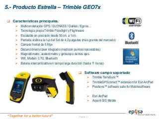 “Together for a better future”
5.- Producto Estrella – Trimble GEO7x
Página 11
 Software campo soportado
 Trimble TerraSync™
 TrimbleGPScorrect™ extension for Esri ArcPad
 Positions™ software suite for Mobilesoftware
 Esri ArcPad
 Arpent GIS Mobile
 Características principales.
 Multiconstelación GPS / GLONASS / Galileo / Egnos…
 Tecnología propia Trimble Floodlight y Flightwave
 Escalable en precisión desde 50cm. a 1cm.
 Pantalla visible a la luz del Sol de 4,2 pulgadas (más grande del mercado)
 Cámara frontal de 5 Mpx
 Distanciómetro láser integrado (medición puntos inaccesibles)
 Magnetómetro, acelerómetro y giróscopo de tres ejes
 Wifi, Modem 3,7G, Bluetooth
 Bateria intercambiable en campo larga duración (hasta 11 horas)
 