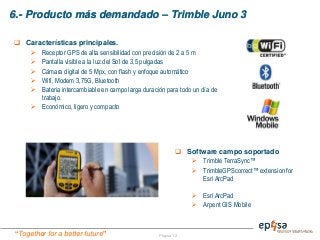 “Together for a better future”
6.- Producto más demandado – Trimble Juno 3
Página 12
 Software campo soportado
 Trimble TerraSync™
 TrimbleGPScorrect™ extension for
Esri ArcPad
 Esri ArcPad
 Arpent GIS Mobile
 Características principales.
 Receptor GPS de alta sensibilidad con precisión de 2 a 5 m
 Pantalla visible a la luz del Sol de 3,5 pulgadas
 Cámara digital de 5 Mpx, con flash y enfoque automático
 Wifi, Modem 3,75G, Bluetooth
 Bateria intercambiable en campo larga duración para todo un día de
trabajo.
 Económico, ligero y compacto
 