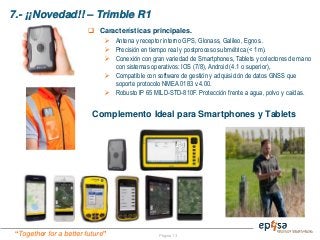 “Together for a better future”
7.- ¡¡Novedad!! – Trimble R1
Página 13
 Características principales.
 Antena y receptor interno GPS, Glonass, Galileo, Egnos..
 Precisión en tiempo real y postproceso submétrica (< 1m).
 Conexión con gran variedad de Smartphones, Tablets y colectores de mano
con sistemas operativos: IOS (7/8), Android (4.1 o superior),
 Compatible con software de gestión y adquisición de datos GNSS que
soporte protocolo NMEA 0183 v.4.00.
 Robusto IP 65 MILD-STD-810F. Protección frente a agua, polvo y caídas.
Complemento Ideal para Smartphones y Tablets
 