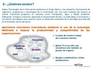 “Together for a better future”
8.- ¿Quiénes somos?
Página 14
Eptisa Tecnologías de la Información pertenece al Grupo Eptisa, una compañía internacional de
ingeniería, arquitectura y tecnologías de la información con una clara vocación de servicio al
cliente, realizando proyectos en sectores como Transportes, Agua y Medio Ambiente,
Edificación, Energía e Industria; aplicando el conocimiento técnico, la creatividad, la innovación y
las últimas tecnologías para avanzar hacia un desarrollo sostenible de la sociedad que redunde
en el bienestar de las personas
Aportamos soluciones innovadoras mediante el uso de la tecnología
destinada a mejorar la productividad y competitividad de las
organizaciones
Valor
Espíritu de
Equipo
Ilusión
Modestia
Honestidad
 La base de nuestro trabajo
son nuestros clientes
 Eptisa TI no es sólo una
consultora sino también un
partner de negocio
 Equipos colaborativos, éxitos
colaborativos
 