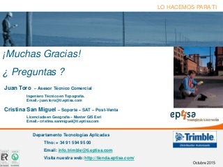 “Together for a better future”eptisa tecnologías de la información - Septiembre de 2008 Página 18
LO HACEMOS PARA TI
¡Muchas Gracias!
¿ Preguntas ?
Departamento Tecnologías Aplicadas
Tfno: + 34 91 594 95 00
Email: info.trimble@ti.eptisa.com
Visita nuestra web: http://tienda.eptisa.com/
Juan Toro – Asesor Técnico Comercial
Ingeniero Técnico en Topografía.
Email.- juan.toro@ti.eptisa.com
Cristina San Miguel – Soporte – SAT – Post-Venta
Licenciada en Geografía – Master GIS Esri
Email.- cristina.sanmiguel@ti.eptisa.com
Octubre 2015
 